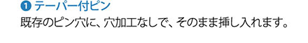 1.テーパー付ピン 既存のピン穴に、穴加工なしで、そのまま挿し入れます。