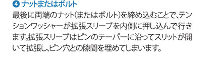 4.ナットまたはボルト 最後に両端のナット（またはボルト）を閉め込むことで、テンションワッシャーが拡張スリーブを内側に押し込んで行きます。拡張スリーブはピンのテーパーに沿ってスリットが開いて拡張し、ピン穴との隙間を埋めてしまいます。