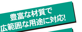 豊富な材質で広範囲な用途に対応！