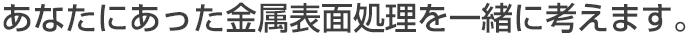 あなたにあった金属表面処理を一緒に考えます。