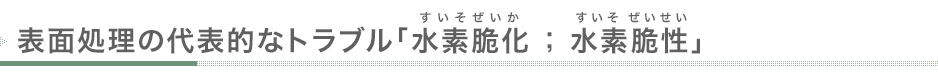 表面処理の代表的なトラブル「水素脆化（すいそぜいか） ; 水素脆性（すいそぜいせい」